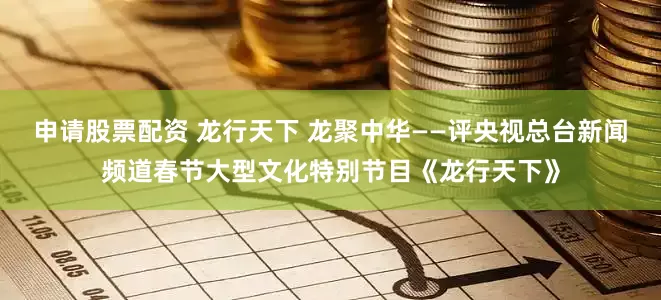 申请股票配资 龙行天下 龙聚中华——评央视总台新闻频道春节大型文化特别节目《龙行天下》