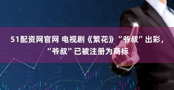 51配资网官网 电视剧《繁花》“爷叔”出彩，“爷叔”已被注册为商标