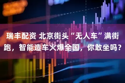 瑞丰配资 北京街头“无人车”满街跑，智能造车火爆全国，你敢坐吗？