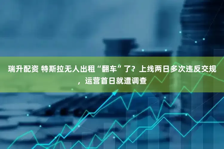 瑞升配资 特斯拉无人出租“翻车”了？上线两日多次违反交规，运营首日就遭调查