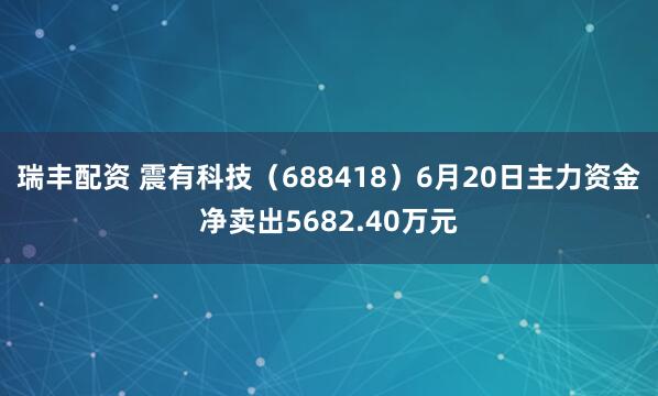 瑞丰配资 震有科技（688418）6月20日主力资金净卖出5682.40万元
