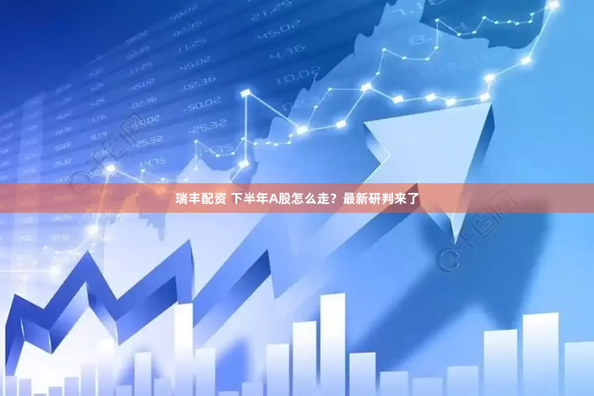 瑞丰配资 下半年A股怎么走？最新研判来了