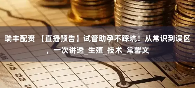 瑞丰配资 【直播预告】试管助孕不踩坑！从常识到误区，一次讲透_生殖_技术_常馨文
