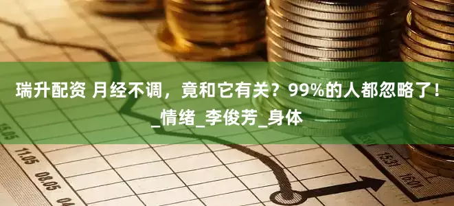瑞升配资 月经不调，竟和它有关？99%的人都忽略了！_情绪_李俊芳_身体