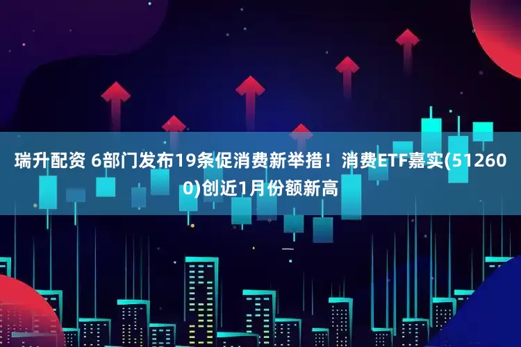 瑞升配资 6部门发布19条促消费新举措！消费ETF嘉实(512600)创近1月份额新高