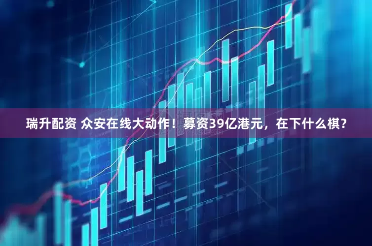 瑞升配资 众安在线大动作！募资39亿港元，在下什么棋？