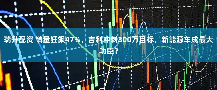 瑞升配资 销量狂飙47%，吉利冲刺300万目标，新能源车成最大功臣？