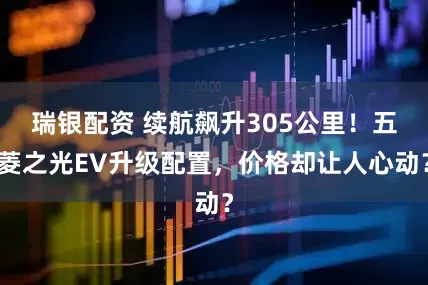 瑞银配资 续航飙升305公里！五菱之光EV升级配置，价格却让人心动？