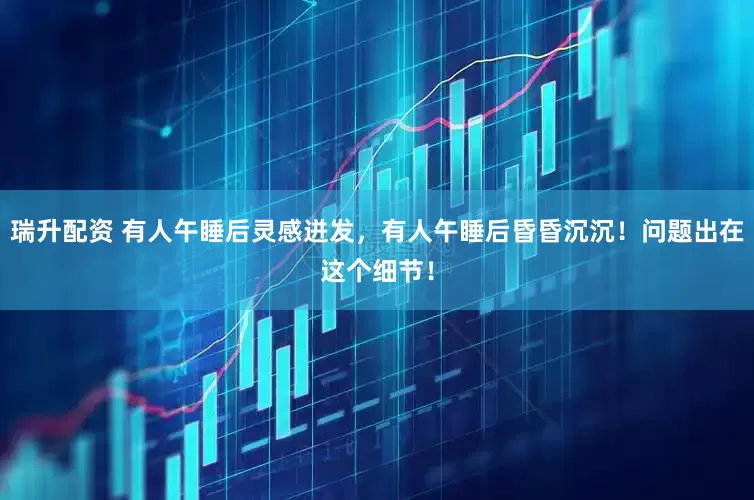 瑞升配资 有人午睡后灵感迸发，有人午睡后昏昏沉沉！问题出在这个细节！