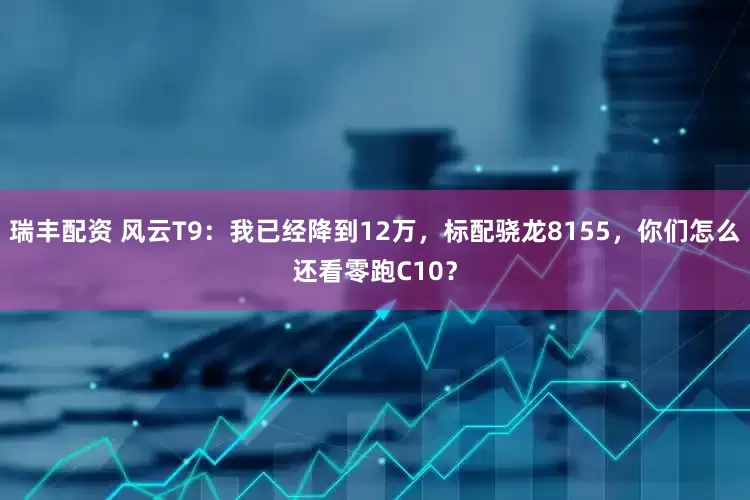 瑞丰配资 风云T9：我已经降到12万，标配骁龙8155，你们怎么还看零跑C10？