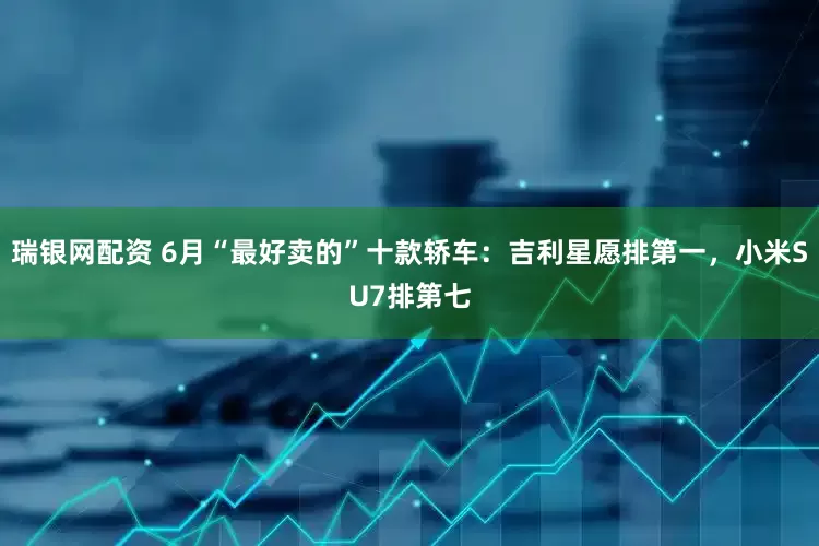 瑞银网配资 6月“最好卖的”十款轿车：吉利星愿排第一，小米SU7排第七