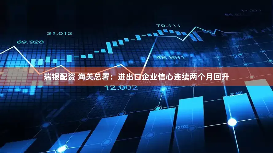 瑞银配资 海关总署：进出口企业信心连续两个月回升
