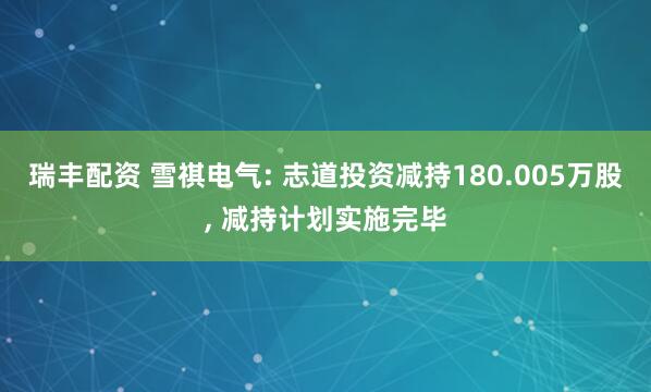 瑞丰配资 雪祺电气: 志道投资减持180.005万股, 减持计划实施完毕