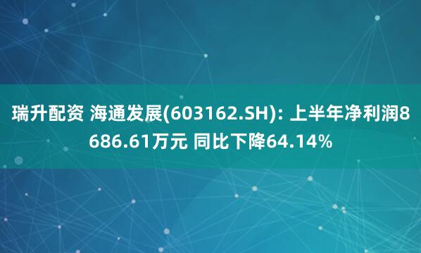 瑞升配资 海通发展(603162.SH): 上半年净利润8686.61万元 同比下降64.14%