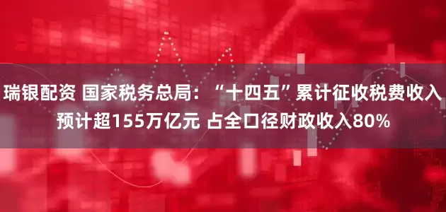瑞银配资 国家税务总局：“十四五”累计征收税费收入预计超155万亿元 占全口径财政收入80%