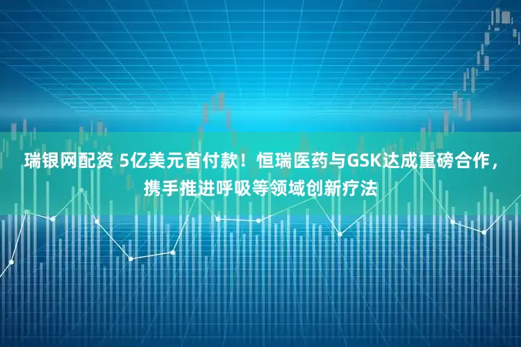 瑞银网配资 5亿美元首付款！恒瑞医药与GSK达成重磅合作，携手推进呼吸等领域创新疗法