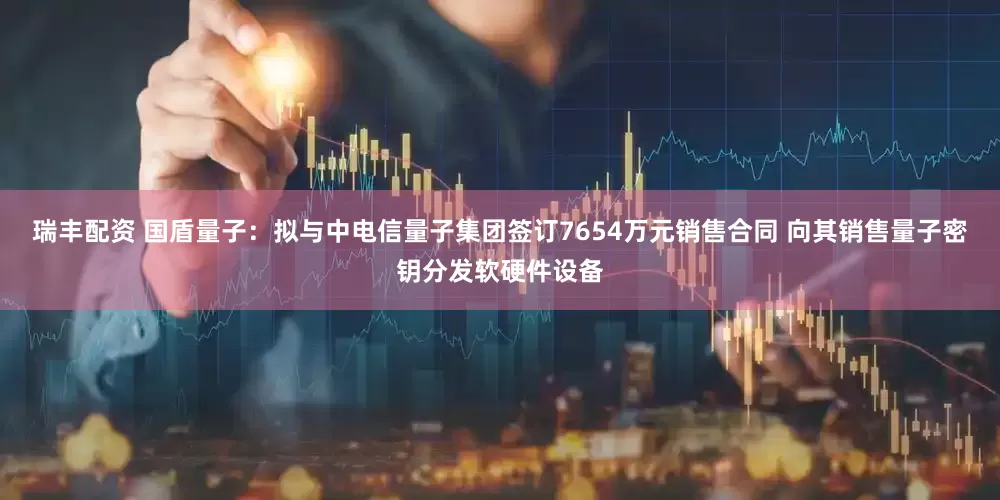 瑞丰配资 国盾量子：拟与中电信量子集团签订7654万元销售合同 向其销售量子密钥分发软硬件设备