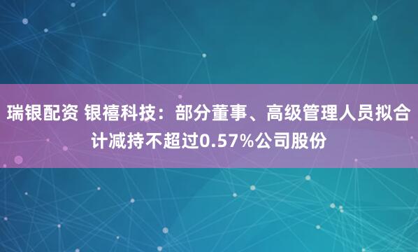 瑞银配资 银禧科技：部分董事、高级管理人员拟合计减持不超过0.57%公司股份