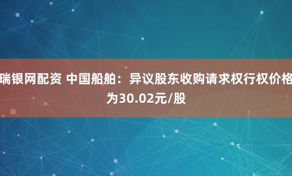 瑞银网配资 中国船舶：异议股东收购请求权行权价格为30.02元/股