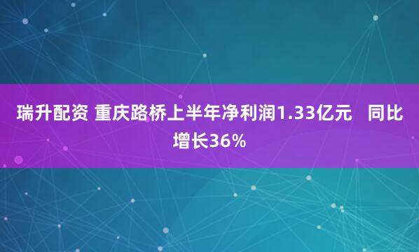瑞升配资 重庆路桥上半年净利润1.33亿元   同比增长36%