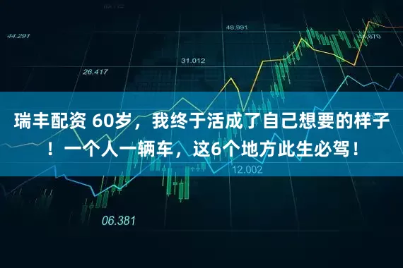 瑞丰配资 60岁，我终于活成了自己想要的样子！一个人一辆车，这6个地方此生必驾！