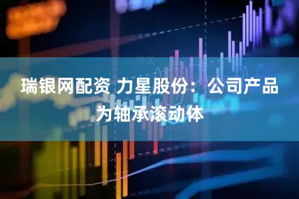 瑞银网配资 力星股份：公司产品为轴承滚动体