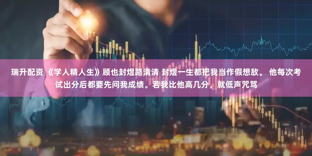 瑞升配资 《学人精人生》顾也封煜路清清 封煜一生都把我当作假想敌。 他每次考试出分后都要先问我成绩。若我比他高几分，就低声咒骂